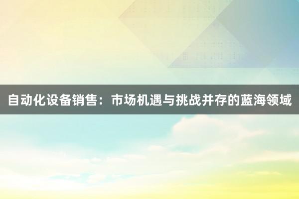 自动化设备销售：市场机遇与挑战并存的蓝海领域